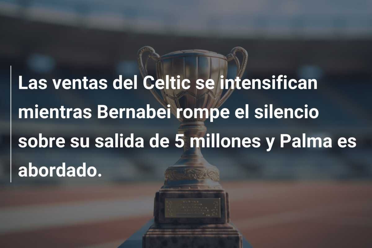 Las ventas del Celtic se intensifican mientras Bernabei rompe el silencio sobre su salida de 5 millones y Palma es abordado.