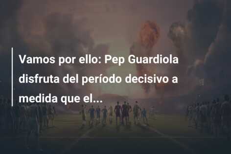Vamos por ello: Pep Guardiola disfruta del período decisivo a medida que el…