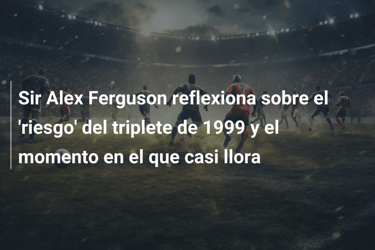 Sir Alex Ferguson reflexiona sobre el ‘riesgo’ del triplete de 1999 y el momento en el que casi llora