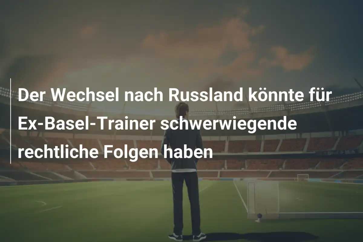 Der Wechsel nach Russland könnte für Ex-Basel-Trainer schwerwiegende rechtliche Folgen haben