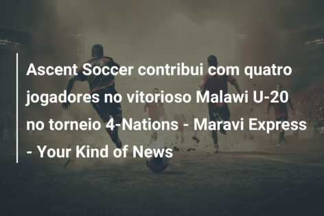 Ascent Soccer contribui com quatro jogadores no vitorioso Malawi U-20 no torneio 4-Nations – Maravi Express – Your Kind of News
