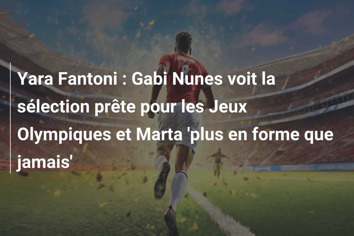 Yara Fantoni : Gabi Nunes voit la sélection prête pour les Jeux Olympiques et Marta ‘plus en forme que jamais’