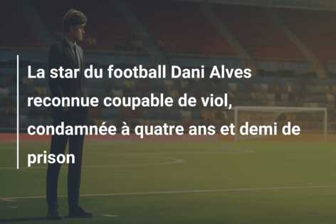 La star du football Dani Alves reconnue coupable de viol, condamnée à quatre ans et demi de prison