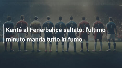 Kanté al Fenerbahce saltato: l'ultimo minuto manda tutto in fumo