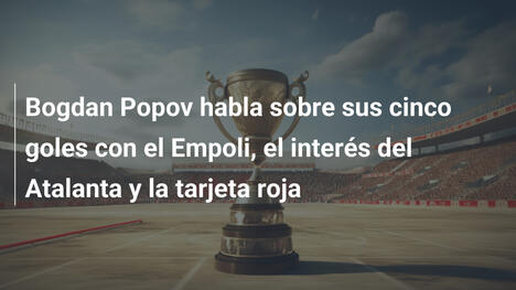 Bogdan Popov habla sobre sus cinco goles con el Empoli, el interés del Atalanta y la tarjeta roja