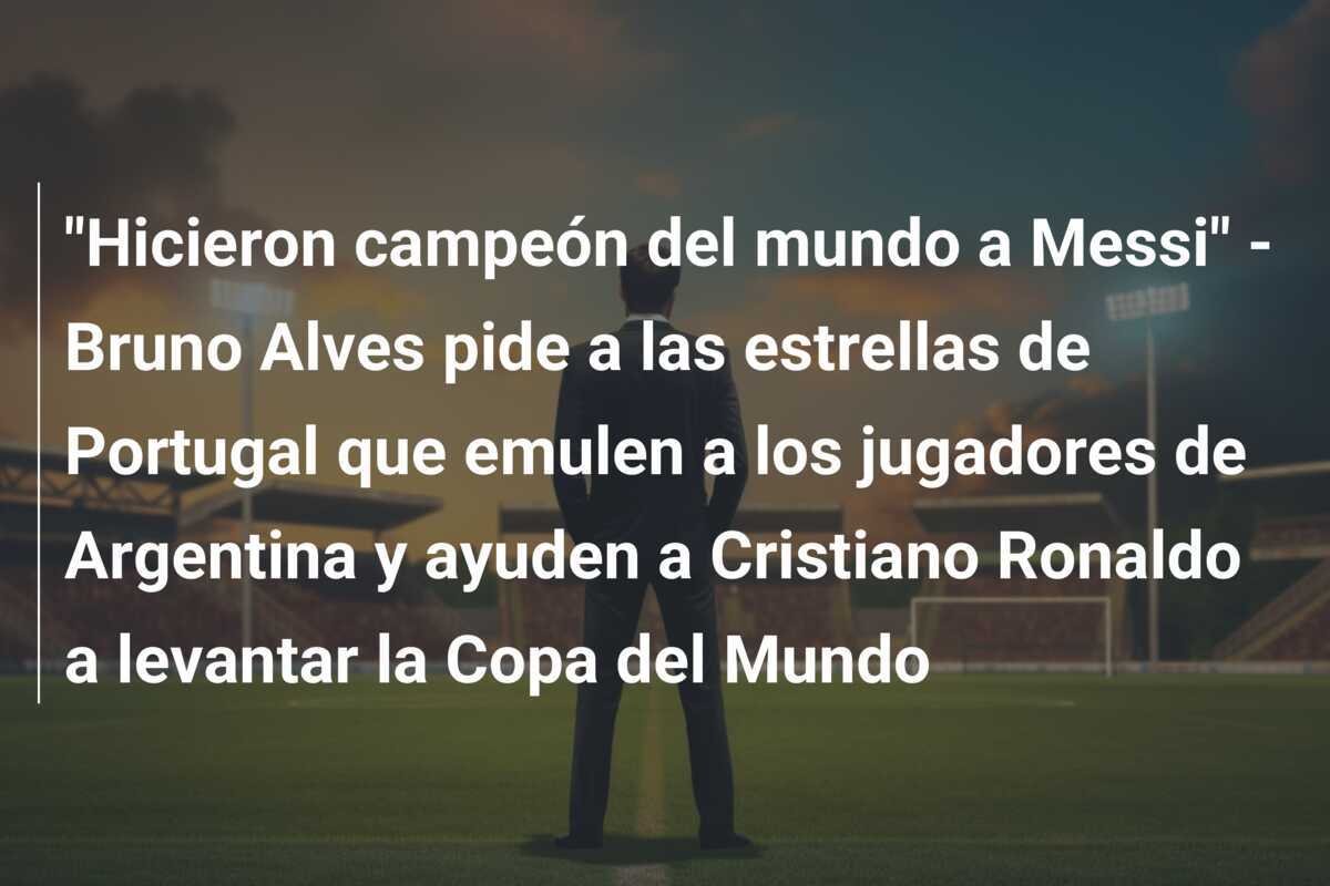 "Hicieron campeón del mundo a Messi" - Bruno Alves pide a las estrellas de Portugal que emulen a los jugadores de Argentina y ayuden a Cristiano Ronaldo a levantar la Copa del Mundo