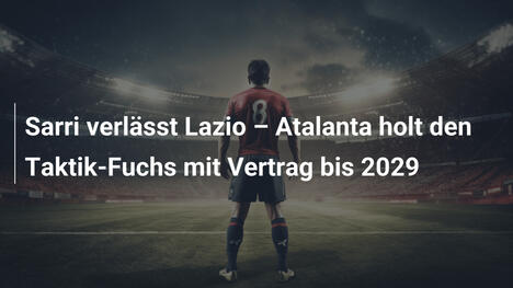 Sarri verlässt Lazio – Atalanta holt den Taktik-Fuchs mit Vertrag bis 2029