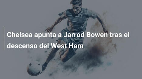 Chelsea apunta a Jarrod Bowen tras el descenso del West Ham
