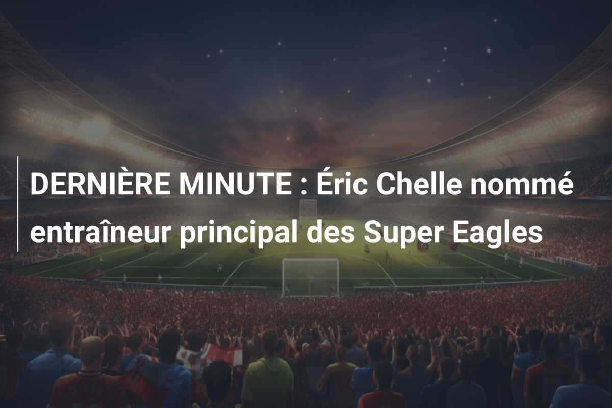 DERNIÈRE MINUTE : Éric Chelle nommé entraîneur principal des Super Eagles