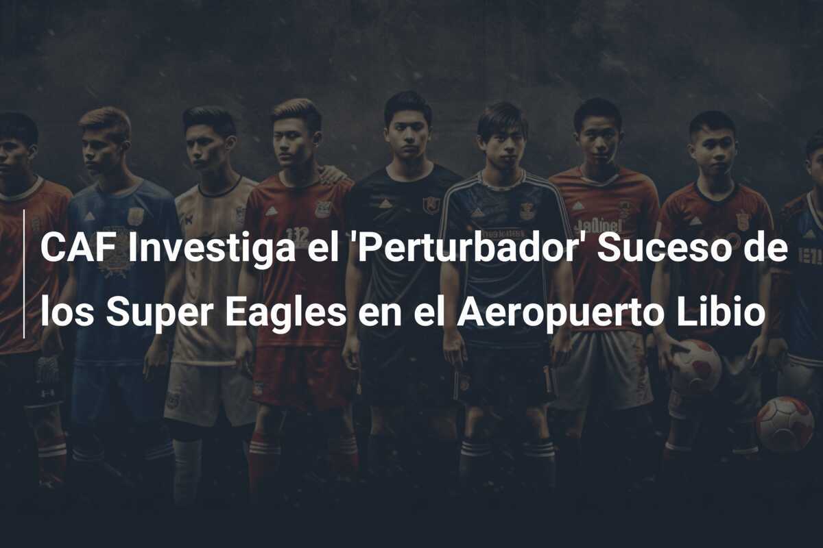 CAF Investiga el 'Perturbador' Suceso de los Super Eagles en el Aeropuerto Libio