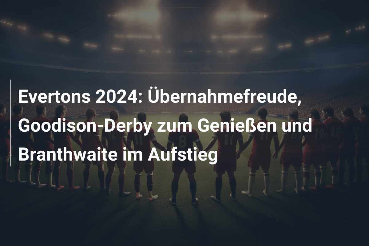 Evertons 2024: Übernahmefreude, Goodison-Derby zum Genießen und Branthwaite im Aufstieg