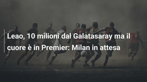 Leao, 10 milioni dal Galatasaray ma il cuore è in Premier: Milan in attesa