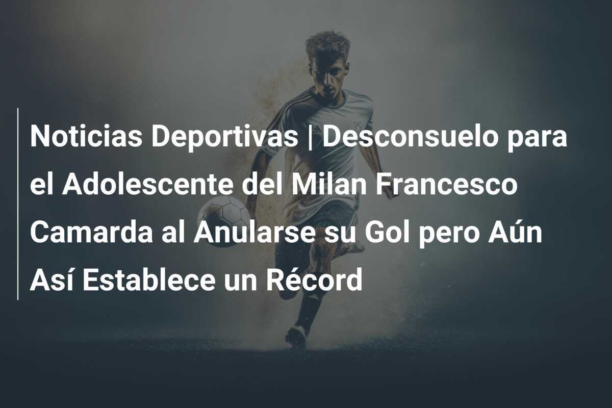 Noticias Deportivas | Desconsuelo para el Adolescente del Milan Francesco Camarda al Anularse su Gol pero Aún Así Establece un Récord