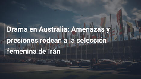 Drama en Australia: Amenazas y presiones rodean a la selección femenina de Irán