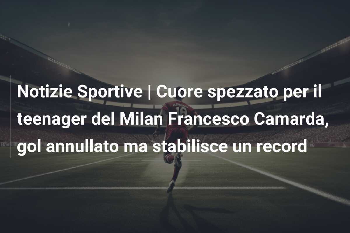 Notizie Sportive | Cuore spezzato per il teenager del Milan Francesco Camarda, gol annullato ma stabilisce un record