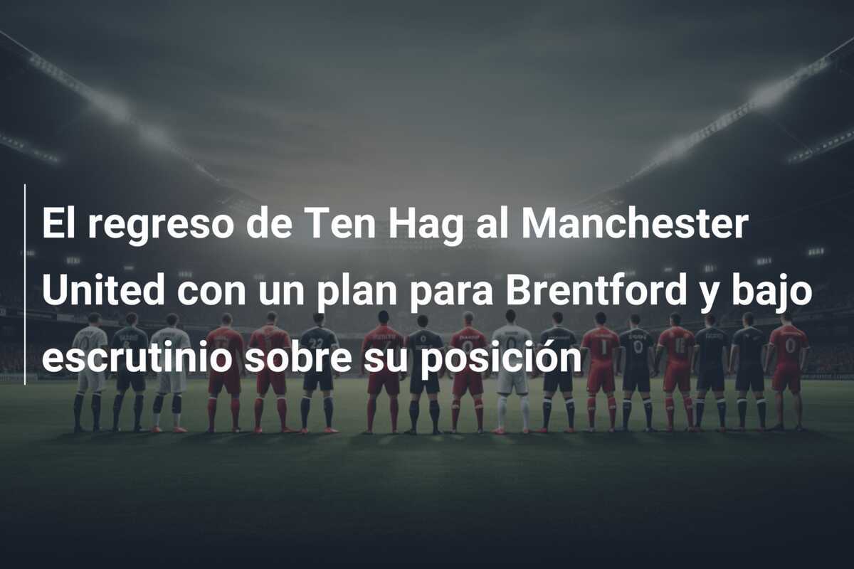 El regreso de Ten Hag al Manchester United con un plan para Brentford y bajo escrutinio sobre su posición