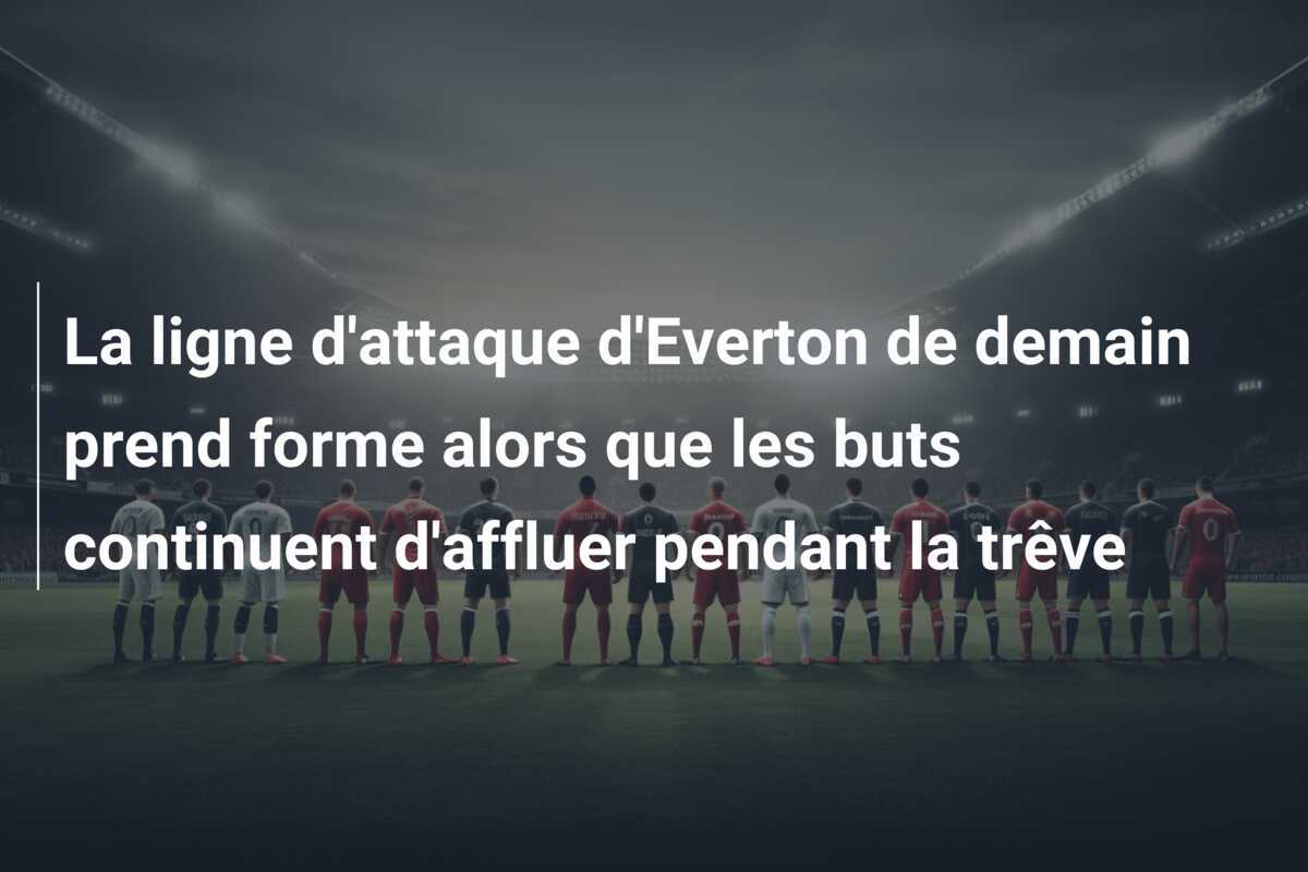 La ligne d'attaque d'Everton de demain prend forme alors que les buts continuent d'affluer pendant la trêve