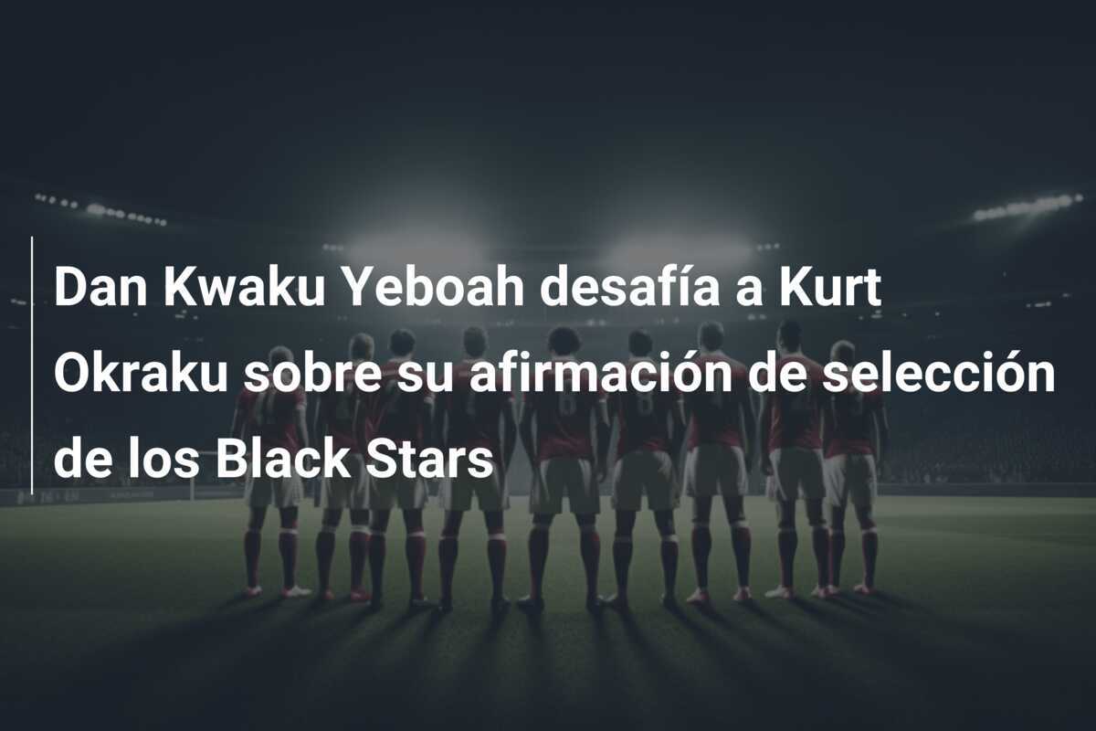 Dan Kwaku Yeboah desafía a Kurt Okraku sobre su afirmación de selección de los Black Stars