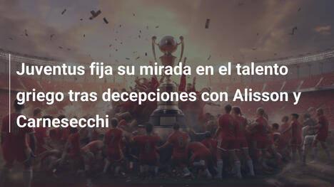 Juventus fija su mirada en el talento griego tras decepciones con Alisson y Carnesecchi