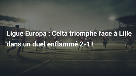 Ligue Europa : Celta triomphe face à Lille dans un duel enflammé 2-1 !