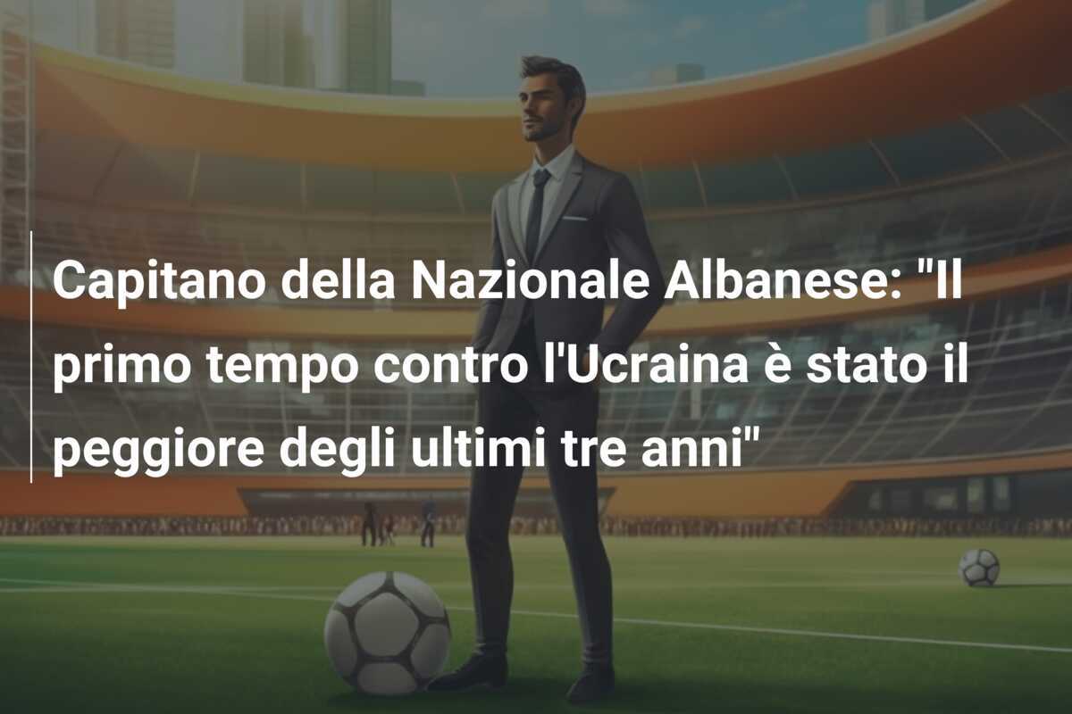 Capitano della Nazionale Albanese: "Il primo tempo contro l'Ucraina è stato il peggiore degli ultimi tre anni"
