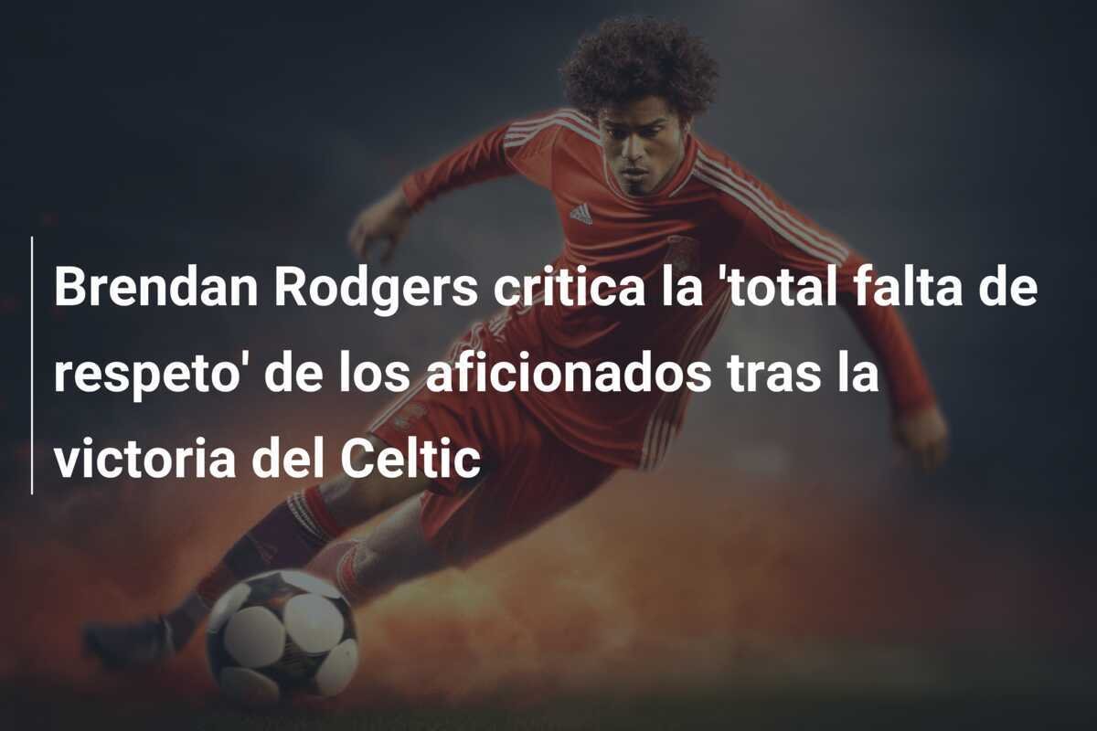 Brendan Rodgers critica la 'total falta de respeto' de los aficionados tras la victoria del Celtic
