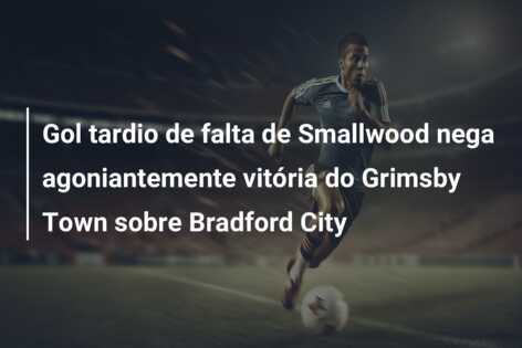 Gol tardio de falta de Smallwood nega agoniantemente vitória do Grimsby Town sobre Bradford City