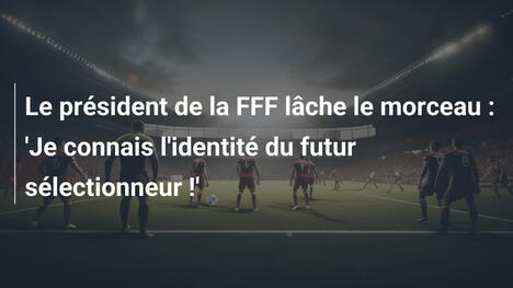 Le président de la FFF lâche le morceau : 'Je connais l'identité du futur sélectionneur !'
