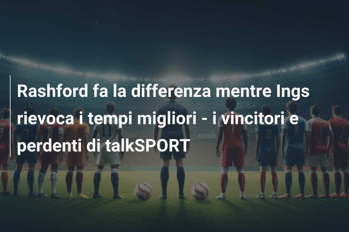 Rashford fa la differenza mentre Ings rievoca i tempi migliori - i vincitori e perdenti di talkSPORT