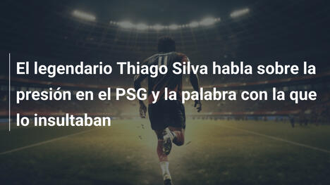 El legendario Thiago Silva habla sobre la presión en el PSG y la palabra con la que lo insultaban