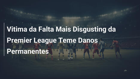 Vitima da Falta Mais Disgusting da Premier League Teme Danos Permanentes