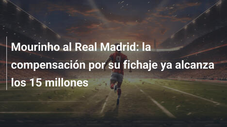 Mourinho al Real Madrid: la compensación por su fichaje ya alcanza los 15 millones