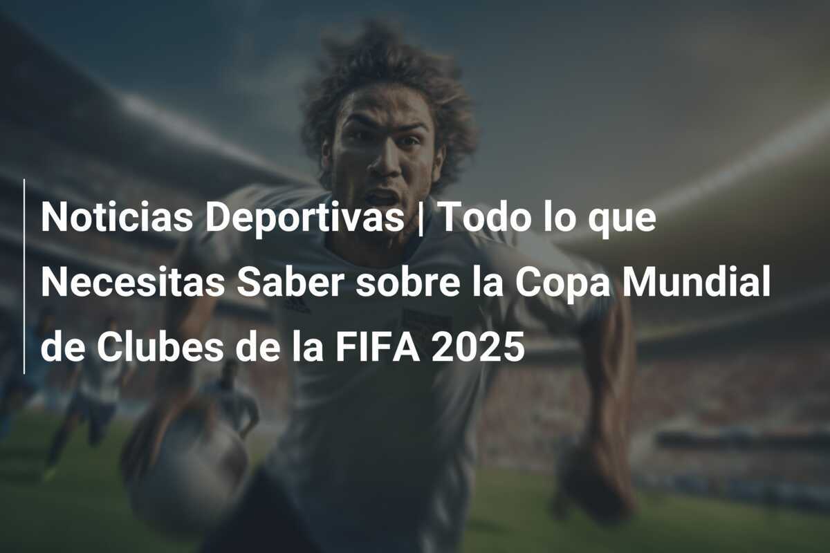 Noticias Deportivas | Todo lo que Necesitas Saber sobre la Copa Mundial de Clubes de la FIFA 2025