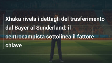 Xhaka rivela i dettagli del trasferimento dal Bayer al Sunderland: il centrocampista sottolinea il fattore chiave