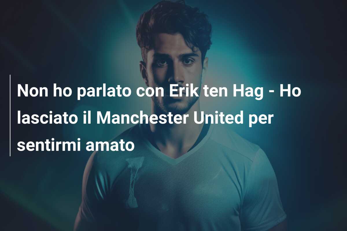Non ho parlato con Erik ten Hag – Ho lasciato il Manchester United per sentirmi amato
