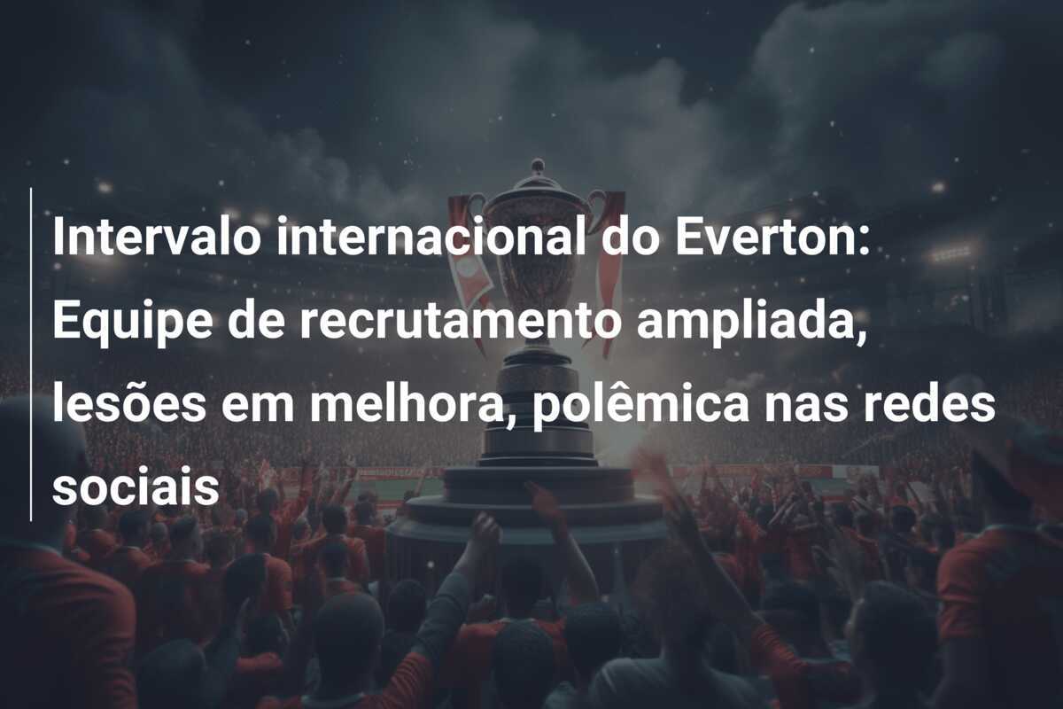 Intervalo internacional do Everton: Equipe de recrutamento ampliada, lesões em melhora, polêmica nas redes sociais