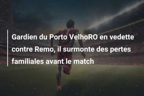 Gardien du Porto VelhoRO en vedette contre Remo, il surmonte des pertes familiales avant le match