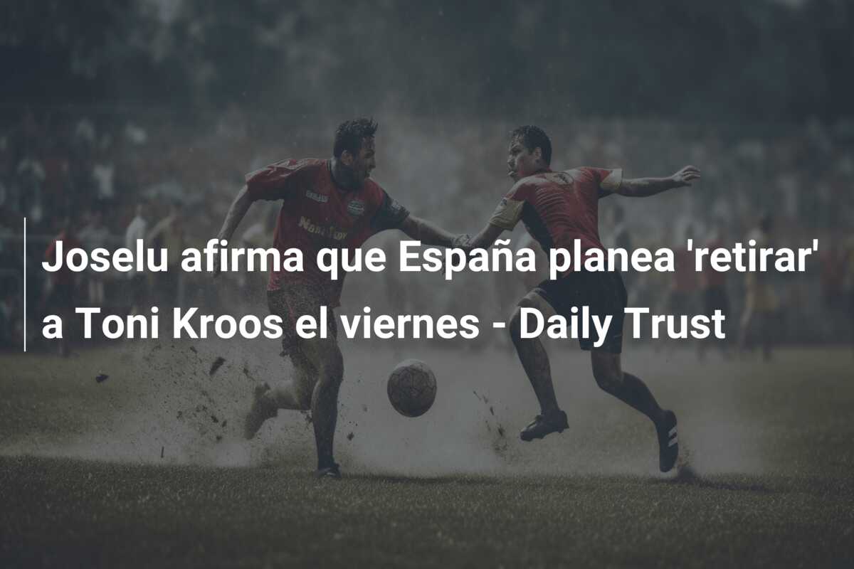 Joselu afirma que España planea ‘retirar’ a Toni Kroos el viernes – Daily Trust