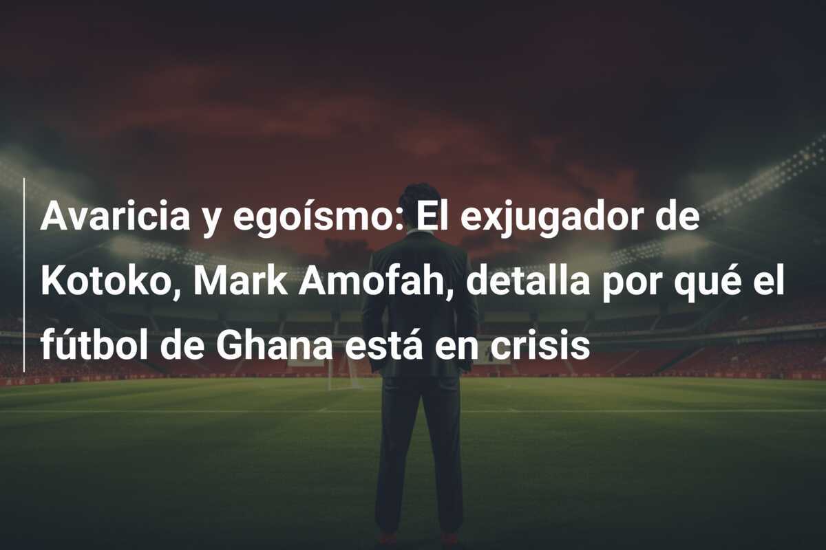 Avaricia y egoísmo: El exjugador de Kotoko, Mark Amofah, detalla por qué el fútbol de Ghana está en crisis