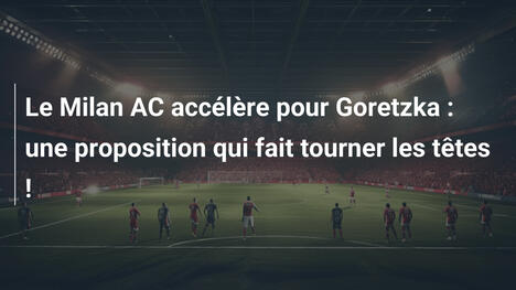 Le Milan AC accélère pour Goretzka : une proposition qui fait tourner les têtes !