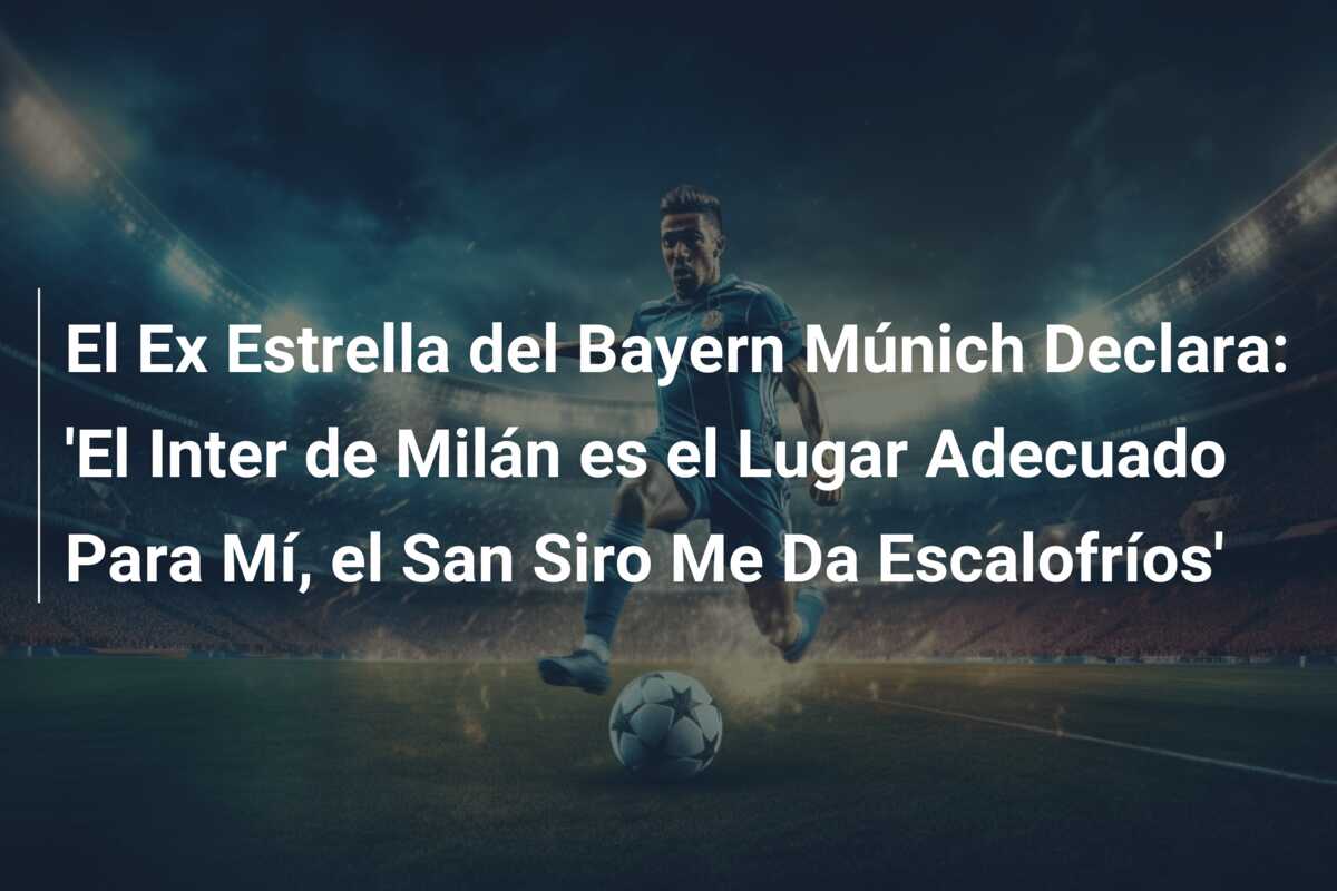 El Ex Estrella del Bayern Múnich Declara: ‘El Inter de Milán es el Lugar Adecuado Para Mí, el San Siro Me Da Escalofríos’