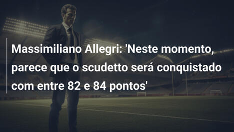 Massimiliano Allegri: 'Neste momento, parece que o scudetto será conquistado com entre 82 e 84 pontos'