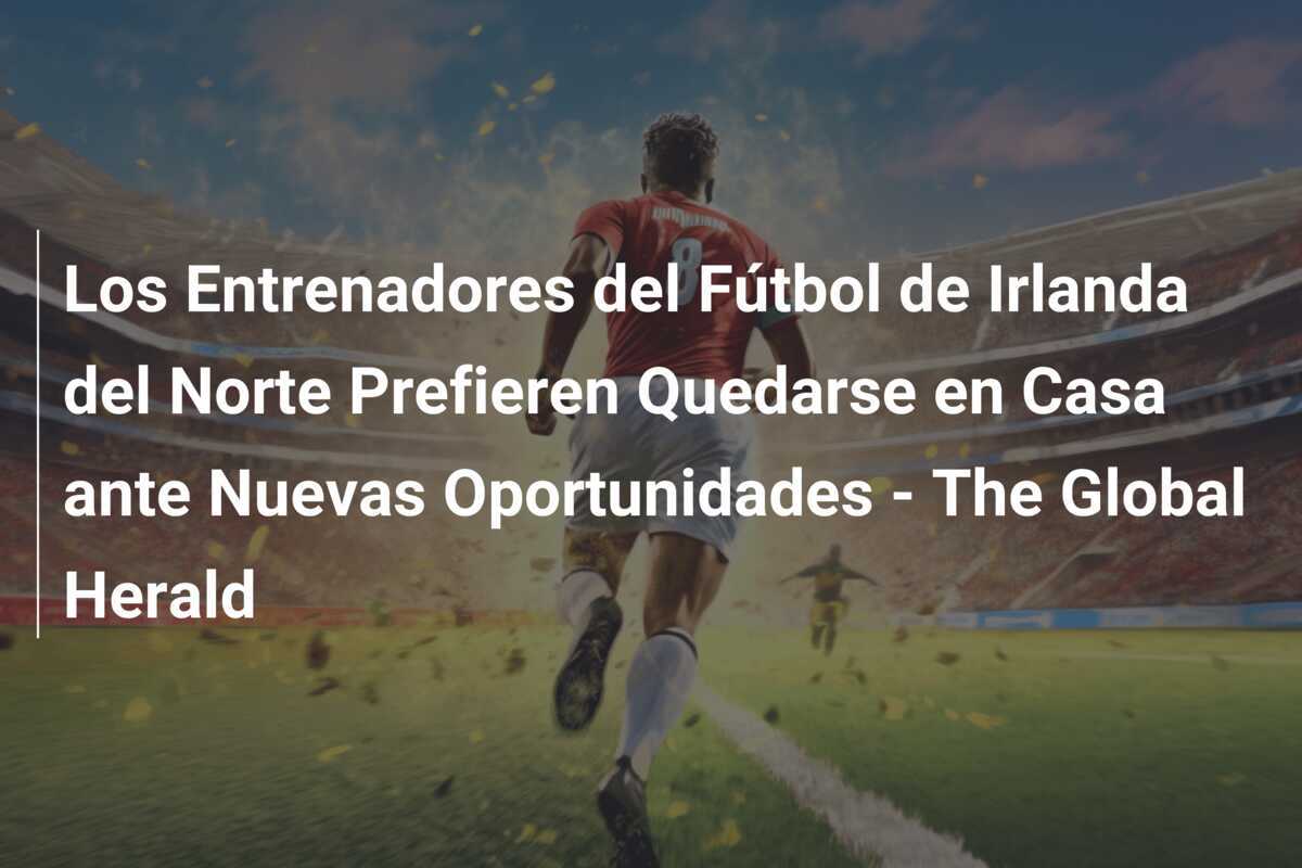 Los Entrenadores del Fútbol de Irlanda del Norte Prefieren Quedarse en Casa ante Nuevas Oportunidades - The Global Herald