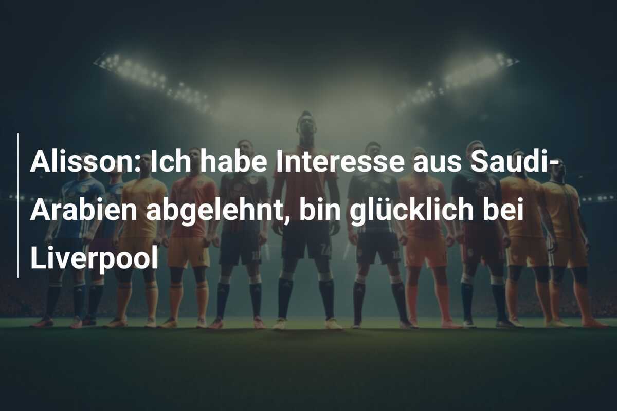 Alisson: Ich habe Interesse aus Saudi-Arabien abgelehnt, bin glücklich bei Liverpool