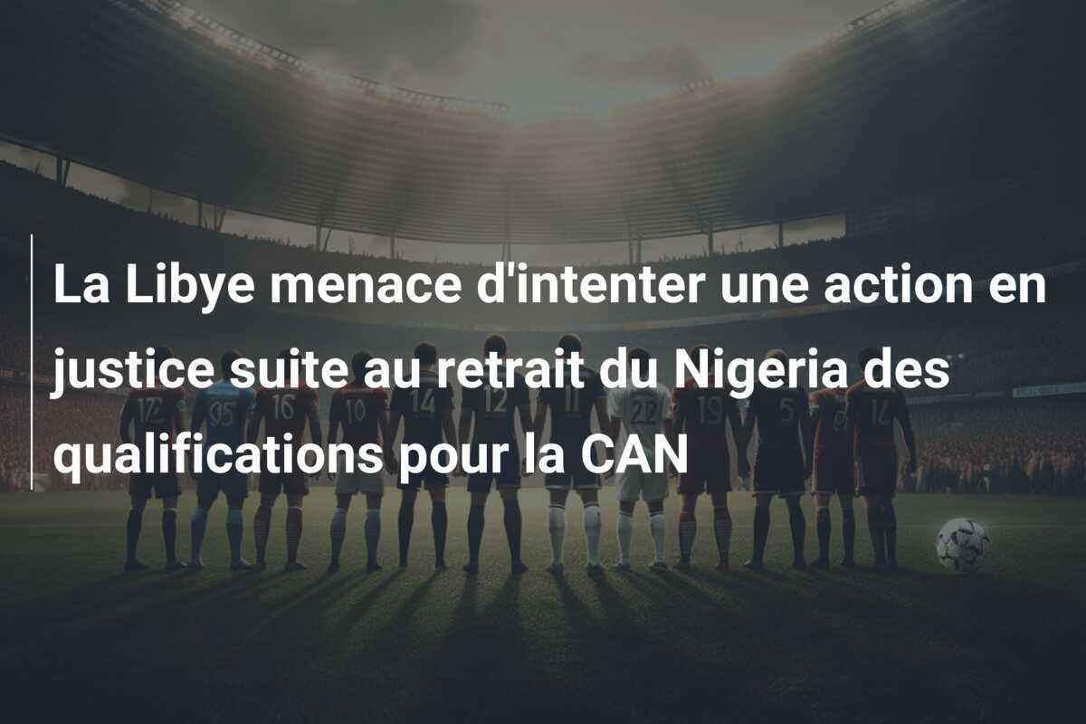 La Libye menace d'intenter une action en justice suite au retrait du Nigeria des qualifications pour la CAN