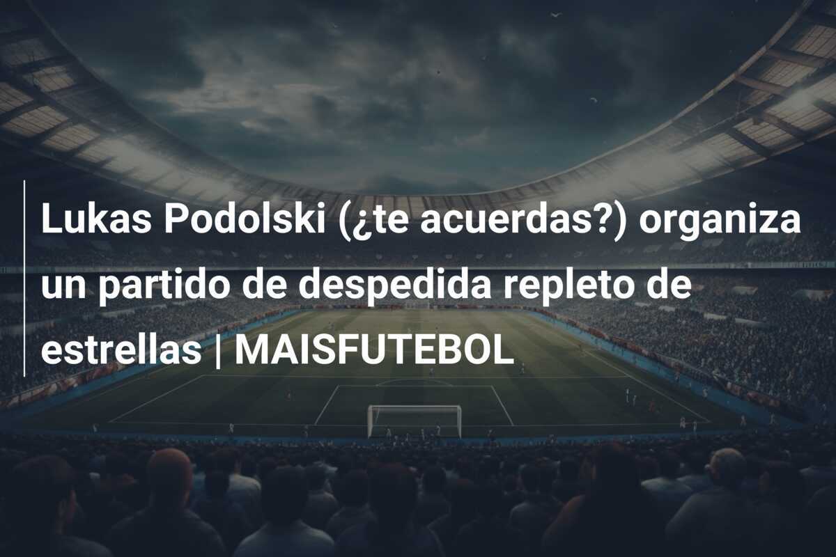 Lukas Podolski (¿te acuerdas?) organiza un partido de despedida repleto de estrellas | MAISFUTEBOL
