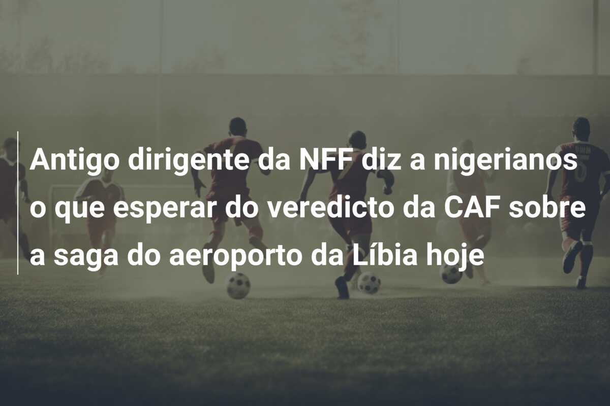 Antigo dirigente da NFF diz a nigerianos o que esperar do veredicto da CAF sobre a saga do aeroporto da Líbia hoje