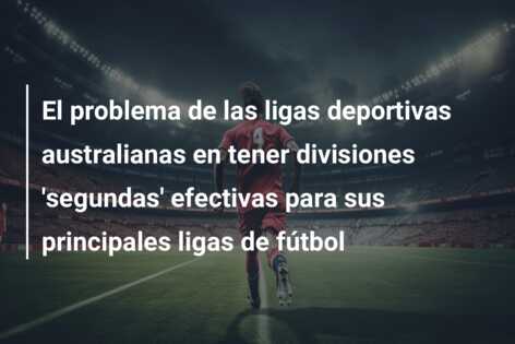 El problema de las ligas deportivas australianas en tener divisiones ‘segundas’ efectivas para sus principales ligas de fútbol
