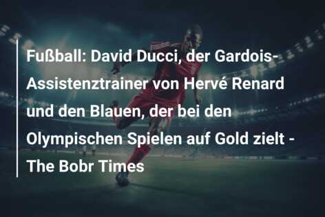 Fußball: David Ducci, der Gardois-Assistenztrainer von Hervé Renard und den Blauen, der bei den Olympischen Spielen auf Gold zielt – The Bobr Times