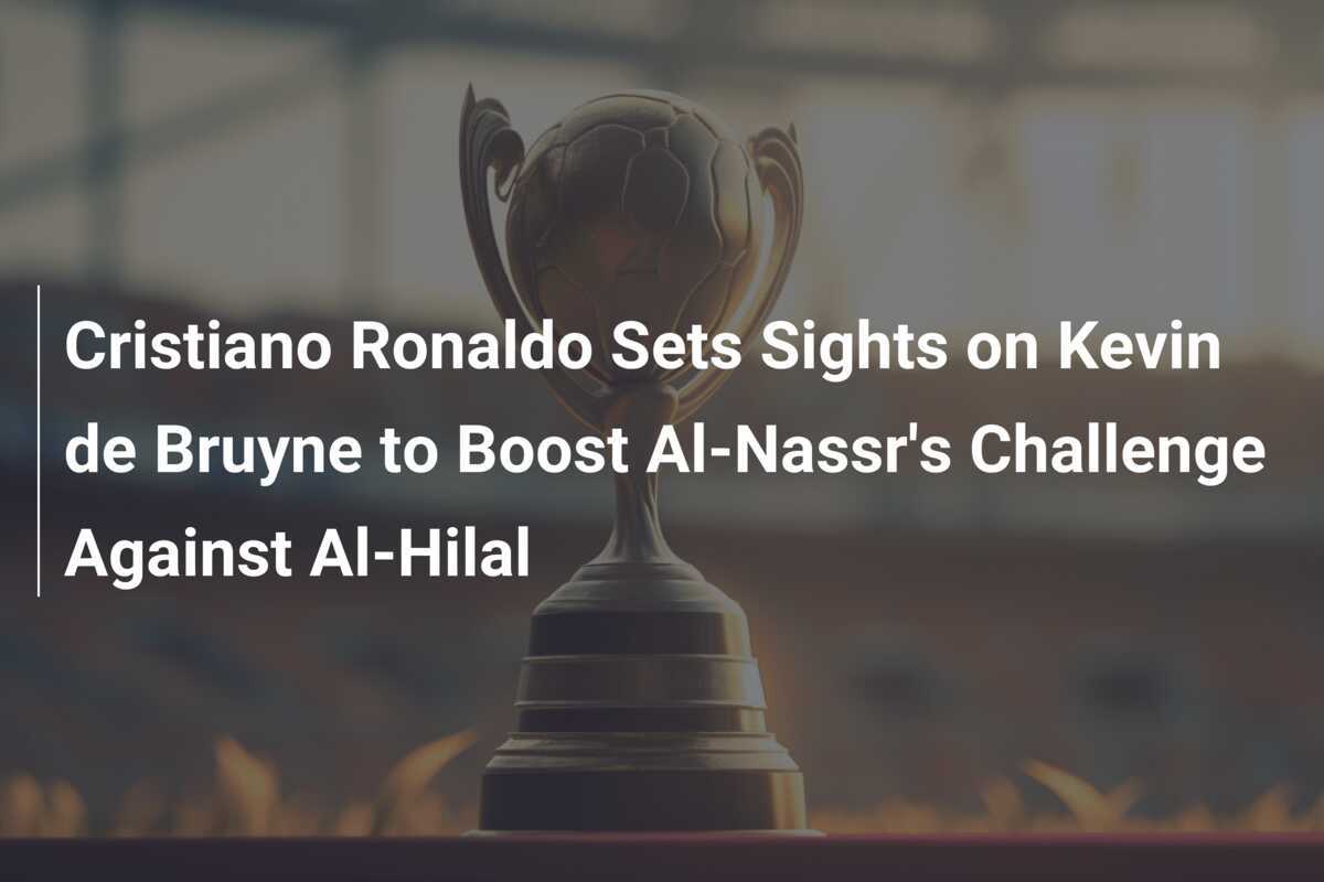Cristiano Ronaldo își îndreaptă atenția către Kevin de Bruyne pentru a întări provocarea lui Al-Nassr împotriva lui Al-Hilal